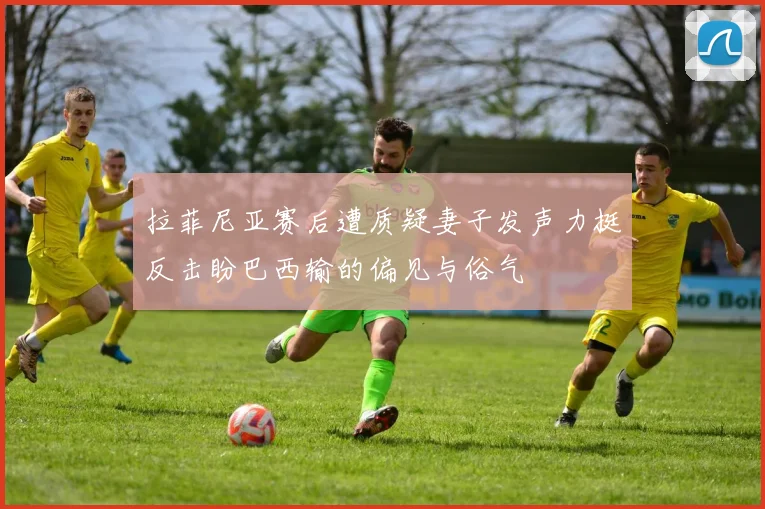 拉菲尼亚赛后遭质疑妻子发声力挺反击盼巴西输的偏见与俗气