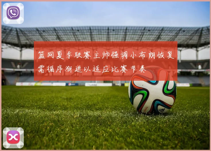 篮网夏季联赛主帅强调小布朗恢复需循序渐进以适应比赛节奏