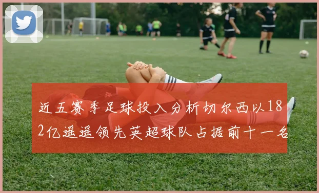 近五赛季足球投入分析切尔西以182亿遥遥领先英超球队占据前十一名