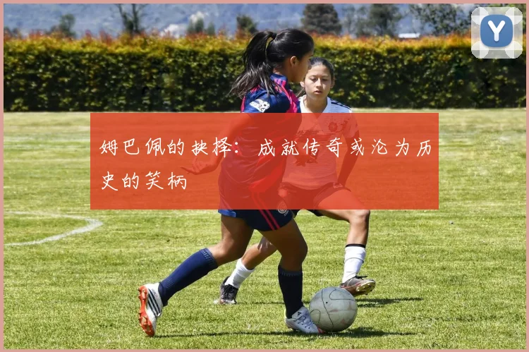 姆巴佩的抉择：成就传奇或沦为历史的笑柄