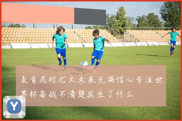 麦肯尼对尤文未来充满信心专注世界杯备战不清楚发生了什么