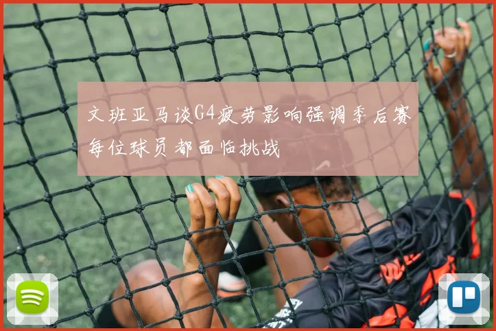 文班亚马谈G4疲劳影响强调季后赛每位球员都面临挑战