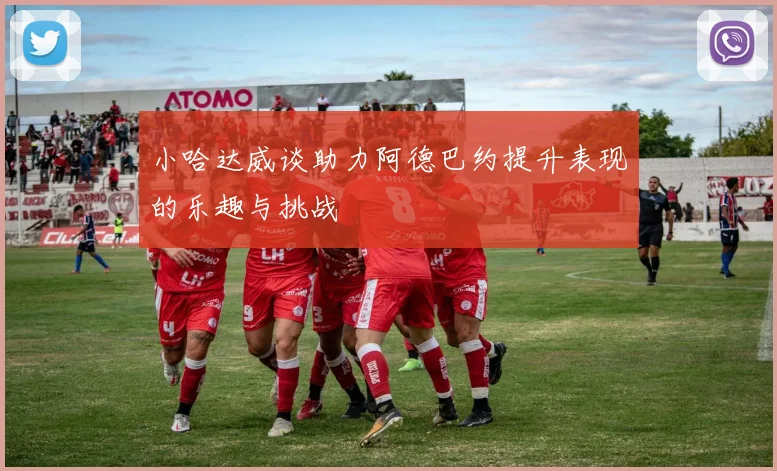 小哈达威谈助力阿德巴约提升表现的乐趣与挑战