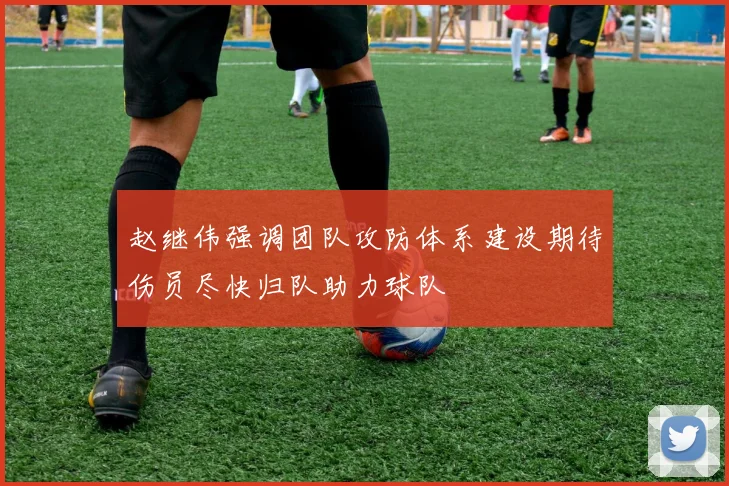 赵继伟强调团队攻防体系建设期待伤员尽快归队助力球队