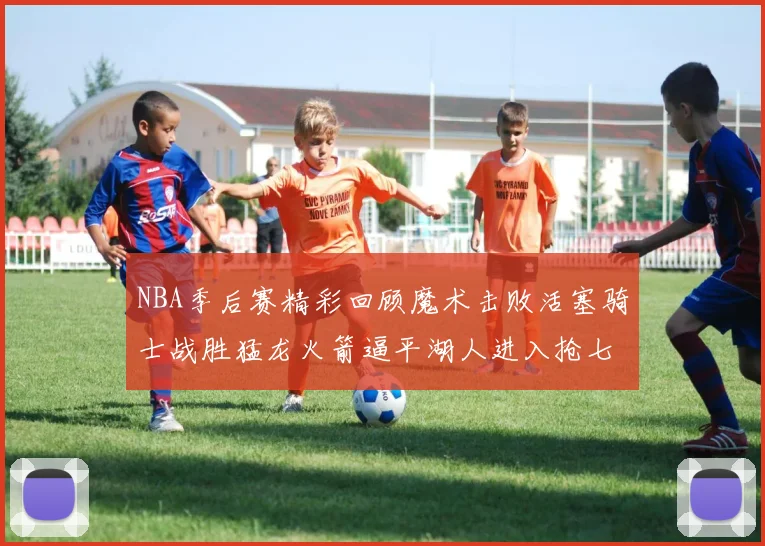 NBA季后赛精彩回顾魔术击败活塞骑士战胜猛龙火箭逼平湖人进入抢七大战
