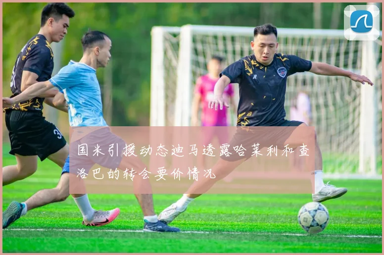 国米引援动态迪马透露哈莱利和查洛巴的转会要价情况