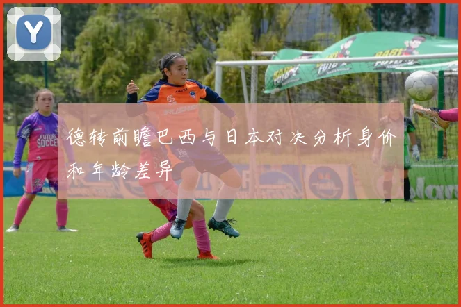 德转前瞻巴西与日本对决分析身价和年龄差异