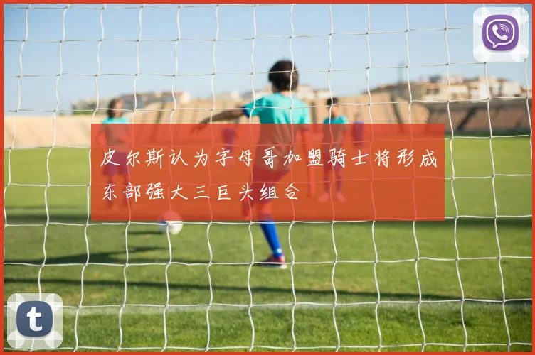 皮尔斯认为字母哥加盟骑士将形成东部强大三巨头组合