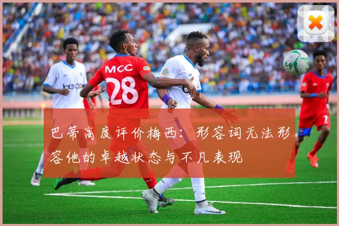 巴蒂高度评价梅西：形容词无法形容他的卓越状态与不凡表现