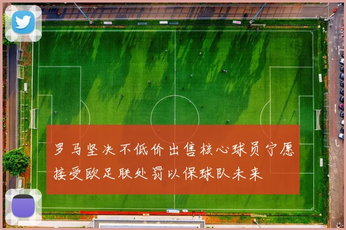 罗马坚决不低价出售核心球员宁愿接受欧足联处罚以保球队未来