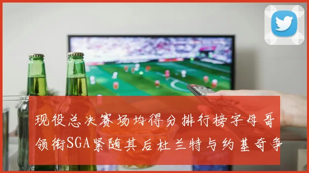 现役总决赛场均得分排行榜字母哥领衔SGA紧随其后杜兰特与约基奇争夺第三名
